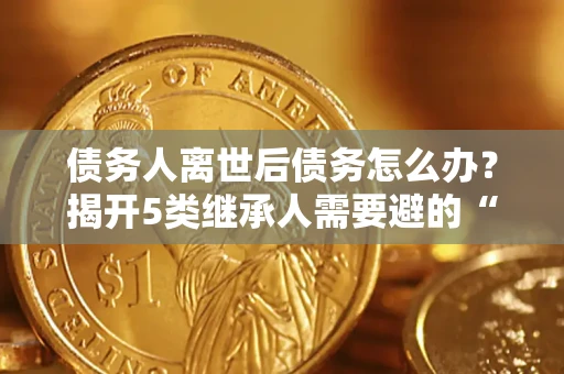 北京债务人离世后债务怎么办？揭开5类继承人需要避的“坑”